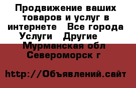 Продвижение ваших товаров и услуг в интернете - Все города Услуги » Другие   . Мурманская обл.,Североморск г.